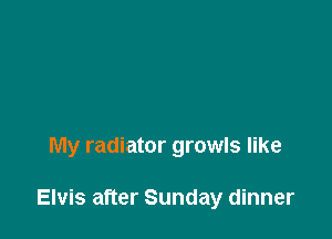 My radiator growls like

Elvis after Sunday dinner