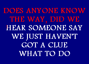 HEAR SOMEONE SAY
WE JUST HAVEN'T
GOT A CLUE
WHAT TO DO