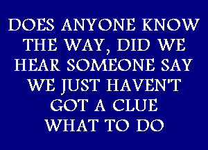 DOES ANYONE KNOW
THE WAY, DID WE
HEAR SOMEONE SAY
WE JUST HAVEN'T
GOT A CLUE
WHAT TO DO