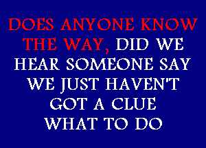 DID WE
HEAR SOMEONE SAY
WE JUST HAVEN'T
GOT A CLUE
WHAT TO DO