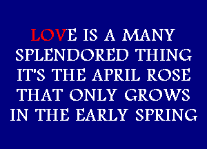 'E IS A MANY
SPLENDORED THING
IT'S THE APRIL ROSE
THAT ONLY GROWS

IN THE EARLY SPRING