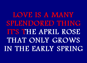 THE APRIL ROSE
THAT ONLY GROWS
IN THE EARLY SPRING