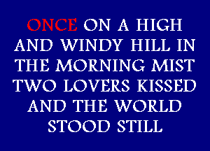 ON A HIGH
AND WINDY HILL IN
THE MORNING MIST
TWO LOVERS KISSED
AND THE WORLD
STOOD STILL