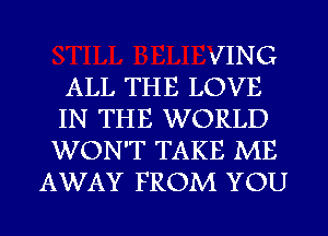 JING
ALL THE LOVE
IN THE WORLD
WON'T TAKE ME
AWAY FROM YOU