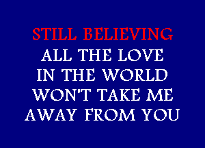 ALL THE LOVE
IN THE WORLD
WON'T TAKE ME

AWAY FROM YOU