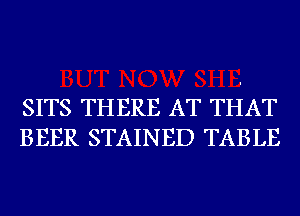 SITS THERE AT THAT
BEER STAINED TABLE