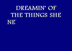 DREAMIN' OF
THE THINGS SHE
NE'