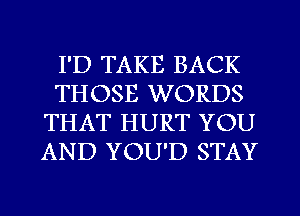 I'D TAKE BACK
THOSE WORDS
THAT HURT YOU
AND YOU'D STAY