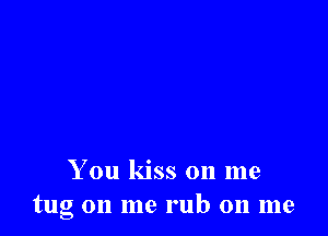 You kiss on me
tug on me rub on me