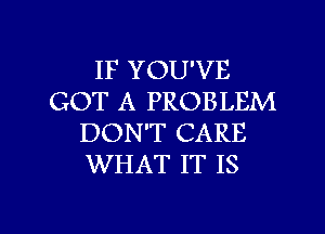 IF YOU'VE
GOT A PROBLEM
DON'T CARE
WHAT IT IS

g