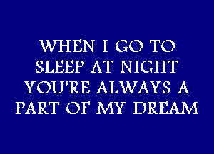 WHEN I GO TO
SLEEP AT NIGHT
YOU'RE ALWAYS A
PART OF MY DREAM