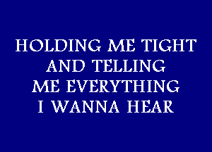 HOLDING ME TIGHT
AND TELLING
ME EVERYTHING
I WANNA HEAR