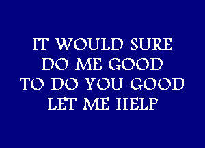 IT WOULD SURE
DO ME GOOD
TO DO YOU GOOD
LET ME HELP