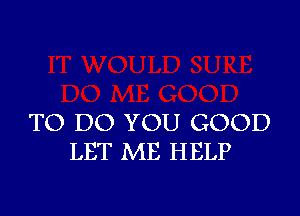 TO DO YOU GOOD
LET ME HELP