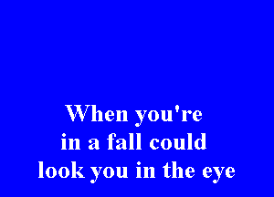 W hen you're
in a fall could
look you in the eye