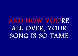 'RE

ALL OVER, YOUR
SONG IS so TAME