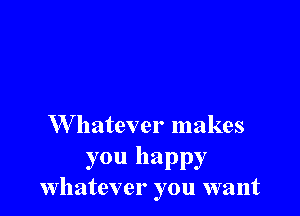 W hatever makes

you happy
whatever you want