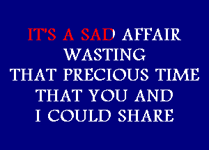 ' AFFAIR
WASTING
THAT PRECIOUS TIME
THAT YOU AND
I COULD SHARE