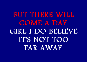 GIRL I DO BELIEVE
IT'S NOT TOO
FAR AWAY