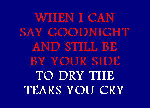 TO DRY THE
TEARS YOU CRY