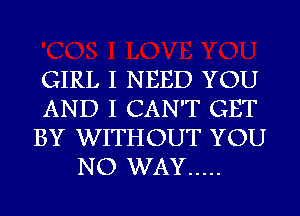 GIRL I NEED YOU
AND I CAN'T GET
BY WITHOUT YOU
NO WAY .....