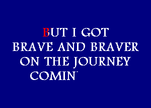 iUT I GOT
BRAVE AND BRAVER
ON THE JOURNEY
COMIN'