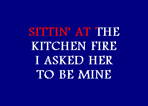 FHE
KITCHEN FIRE
I ASKED HER
TO BE MINE

g