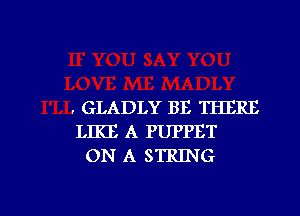 . GLADLY BE THERE
LIKE A PUPPET
ON A STRING

g