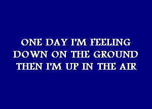 ONE DAY I'M FEELING
DOWN ON THE GROUND
THEN I'M UP IN THE AIR