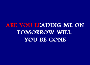 SADING ME ON
TOMORROW WILL

YOU BE GONE