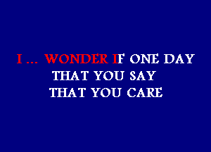 F ONE DAY
THAT YOU SAY

THAT YOU CARE