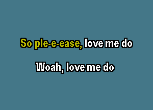 So pIe-e-ease, love me do

Woah, love me do