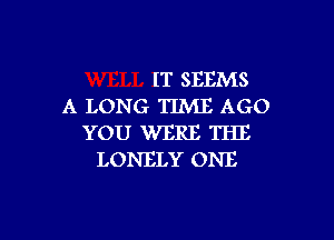 IT SEEMS
A LONG TIME AGO

YOU WERE THE
LONELY ONE