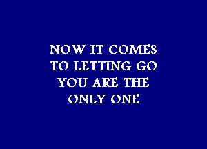 NOW IT COMES
TO LETTING GO

YOU ARE THE
ONLY ONE