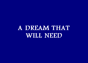 A DREAM THAT

WILL NEED