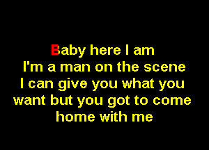 Baby here I am
I'm a man on the scene
I can give you what you
want but you got to come
home with me