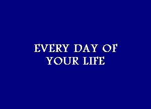 EVERY DAY OF

YOUR LIFE