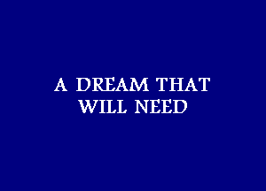 A DREAM THAT

WILL NEED