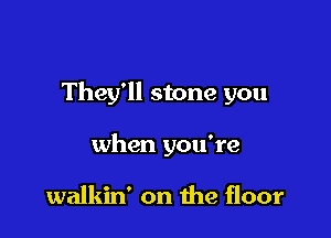 They'll stone you

when you're

walkin' on the floor