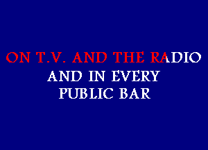 LDIO

AND IN EVERY
PUBLIC BAR