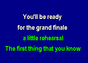 You'll be ready

for the grand finale
a little rehearsal

The first thing that you know