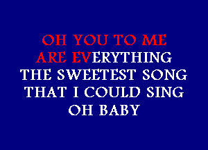 ERYTHING
THE SWEETEST SONG
THAT I COULD SING

OH BABY