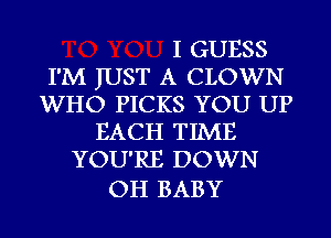 I GUESS
I'M JUST A CLOWN
WHO PICKS YOU UP
EACH TIME
YOU'RE DOWN

OH BABY