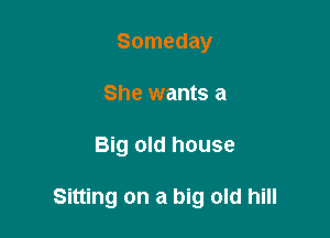 Someday
She wants a

Big old house

Sitting on a big old hill