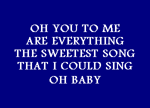 OH YOU TO ME
ARE EVERYTHING
THE SWEETEST SONG
THAT I COULD SING

OH BABY