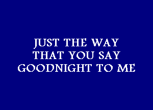 JUST THE WAY
THAT YOU SAY
GOODNIGHT TO ME