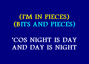 (I'M IN PIECES)
(BITS AND PIECES)

'COS NIGHT IS DAY
AND DAY IS NIGHT