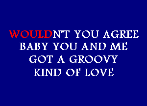 N'T YOU AGREE
BABY YOU AND ME

GOT A GROOVY
KIND OF LOVE