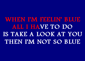 .VE TO DO
IS TAKE A LOOK AT YOU

THEN I'M NOT SO BLUE