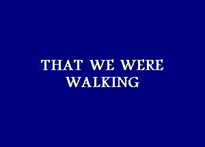 THAT WE WERE

WALKING